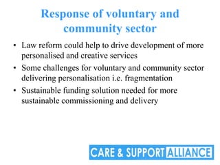 Response of voluntary and
           community sector
• Law reform could help to drive development of more
  personalised and creative services
• Some challenges for voluntary and community sector
  delivering personalisation i.e. fragmentation
• Sustainable funding solution needed for more
  sustainable commissioning and delivery
 