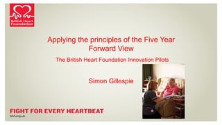 Applying the principles of the Five Year
Forward View
The British Heart Foundation Innovation Pilots
Simon Gillespie
 