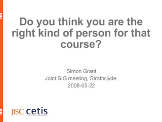 Do you think you are the right kind of person for that course? Simon Grant Joint SIG meeting, Strathclyde  2008-05-22 