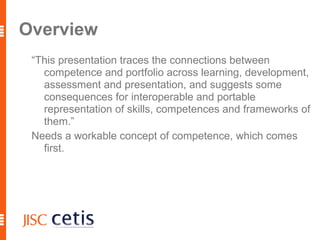 Overview “This presentation traces the connections between competence and portfolio across learning, development, assessment and presentation, and suggests some consequences for interoperable and portable representation of skills, competences and frameworks of them.” 