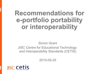 Recommendations for e-portfolio portability or interoperability Simon Grant JISC Centre for Educational Technology  and Interoperability Standards (CETIS) 2010-05-25 