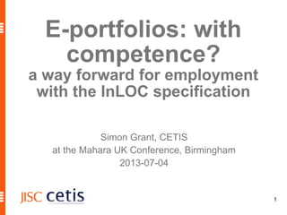 1
E-portfolios: with
competence?
a way forward for employment
with the InLOC specification
Simon Grant, CETIS
at the Mahara UK Conference, Birmingham
2013-07-04
 