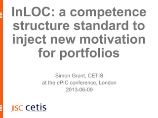 1
InLOC: a competence
structure standard to
inject new motivation
for portfolios
Simon Grant, CETIS
at the ePIC conference, London
2013-06-09
 