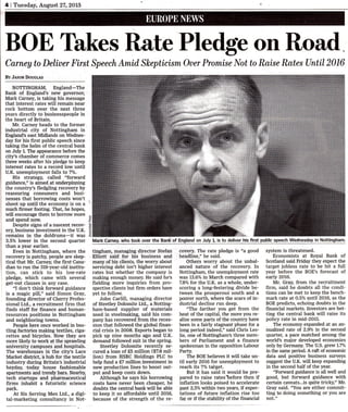 4 I Tuesday, August 27,20lg

BOE Thkes Rate Pledg" on Road
Carney to Deliuer First Speech Amid Skepticism Ouer Promise l{ot to Raise Rates Until2016
BY JAsoN DoucLAs

NOTTINGHAM, England-The
Bank of England's new governor,
Mark Carney, is taking his message

that interest rates will remain near

rock bottom over the next three
years directly to businesspeople in
the heart of Britain.
Mr. Carney heads to the former

industrial city of Nottingham in
Epglands east Midlands on Wednesday for his first public speech since
taking the helm of the central bank
on July 1. The appearance before the
city's chamber of commerce comes
three weeks after his pledge to keep
interest rates to a record low until
U.K. unemployrnent falls

to

7%.

His strategy, called "forward

underpiruing
the country's fledgling recovery by
reassuring consumers and businesses that borrowing costs won't
guidance,'.' is aimed at

shoot up until the economy is on a
much firmer footing. That, he hopeq
will encourage them to borrow more
and spend now.
Despite signs of a.nascent recovery, business investment in the U.K.
remains in the doldrums-it was
3.5% lower in the second quarter

.9

MarkCarney, who took over the Bank of England on July 1, is to deliver his

than a year earlier.

Even in Nottingham, where the
recovery is patchy, people are skeptical that Mr. Carney, tfie first.Canadian to run the 3l9-year-old institu-

tion, can stick to his low-rate
pledge, which came with several
get-out clauses in any case.

"I don't think forward guidance
is a magic pill," said Simon Gray,
founding director of Cherry Professional Ltd., a recruitment firm that
finds staff for finance and humanresources positions in Nottingham
and neighboring towns.
Pqople here once worked in bustling factories making textiles, cigarettes and bicycles. Now they are
more likely to work at the sprawling
university campuses and hospitals.
The warehouses in the city's Lace
Market district, a hub for the textile

industry during Britain's industrial

hey.day, .today house fashionable
aparhnents and trendy bars. Nearby,

tech startups and pharmaceutical
firms inhabit a futuristic science
park.

At Six Serving Men Ltd., a digital-marketing consultancy in Not-

tingham, managing director Stefan

Elliott said for his business and
many of his clients, the worry about

servicing debt isn't higher interest
rates but whether the company is
making enough money. He said he's
fielding more inquiries from prospective clients but firm orders have

yet to follow
John Carlill, managing director
of Steetley Dolomite Ltd., a Nottingof materials
used in steelmaking, said his company has recovered from the recession that followed the global financial crisis in 20O8. Exports began to
pick up nine months ago and U.K.
demand followed suit in the spring.

ham-based supplier

Steetley Dolomite recently se-

cured a loan of f,S million ($7.8 milIion) from HSBC Holdings PLC to
help fund a f,7 million investment in

new production lines to boost out-

put and keep costs down.
Although he says his borrowing
costs have never been cheaper, he
doubts the central bank witl be able
to keep it so affordable until 2016,
because of the strength of the re-

first public speech Wednesday in Nottingham.

covery. The rate pledge is "a good
headline," he said.
Others worry about the unbalanced nature of the recovery. In
Nottingham, the unemplo5rment rate
was 13.6% in March compared with

for the U.K. as a whole, underscoring a long-festering.divide between the prosperous south and a
poorer north, where the scars ofindustrial decline run deep.
"The farther you get from the
heat of the capital, the more you realize some parts of t}te country have
been in a fairly stagnant phase for a
Iong period indee4" said Chris LesIie, one of Nottingham's three members of Parliament and a financ6
spokesman in the opposition Labour
7.8o/o

Party.
The BOE believes it will take until early 2016 for unemployment to
reach its 7o/o taiget.

But it has said it would be prepared to raise rates'%efore then if
inflation looks poised to accelerate
past 2.5o/o within two yearq if expectations of future inflation rise too
far or if the stabiliW of the financial

system is threatened.

Economists

at

Royal Bank of

Scofland said Friday they expect the

target jobless rate to be hit a full
year before the BOE's forecast of
early 2016.

Mr. Gray, from the recruitment

firm, said he doubts all the conditions can be met to keep the benchmark rate at O.5% until 2016, as the
BOE pfedicts, echoing doubts in the
financial markets. Investors are betting the central bank will.raise its
policy rate in mid-2015.
The economy expanded at an annualized rate of 2.9% in the second
quarter, a pace matched among the
worlds major developed economies
only by Germany. The U.S. grew l.7o/o
in the same period" A raft of economic
data and positive business surveys
suggest the U.K. will keep expanding
in the second half of t}te year.
'Torward guidance is aII well and

good, but forward guidance with
certain caveats...is quite tricky," Mr.
Gray said. 'You are either committing to doing something or you are
not."

 