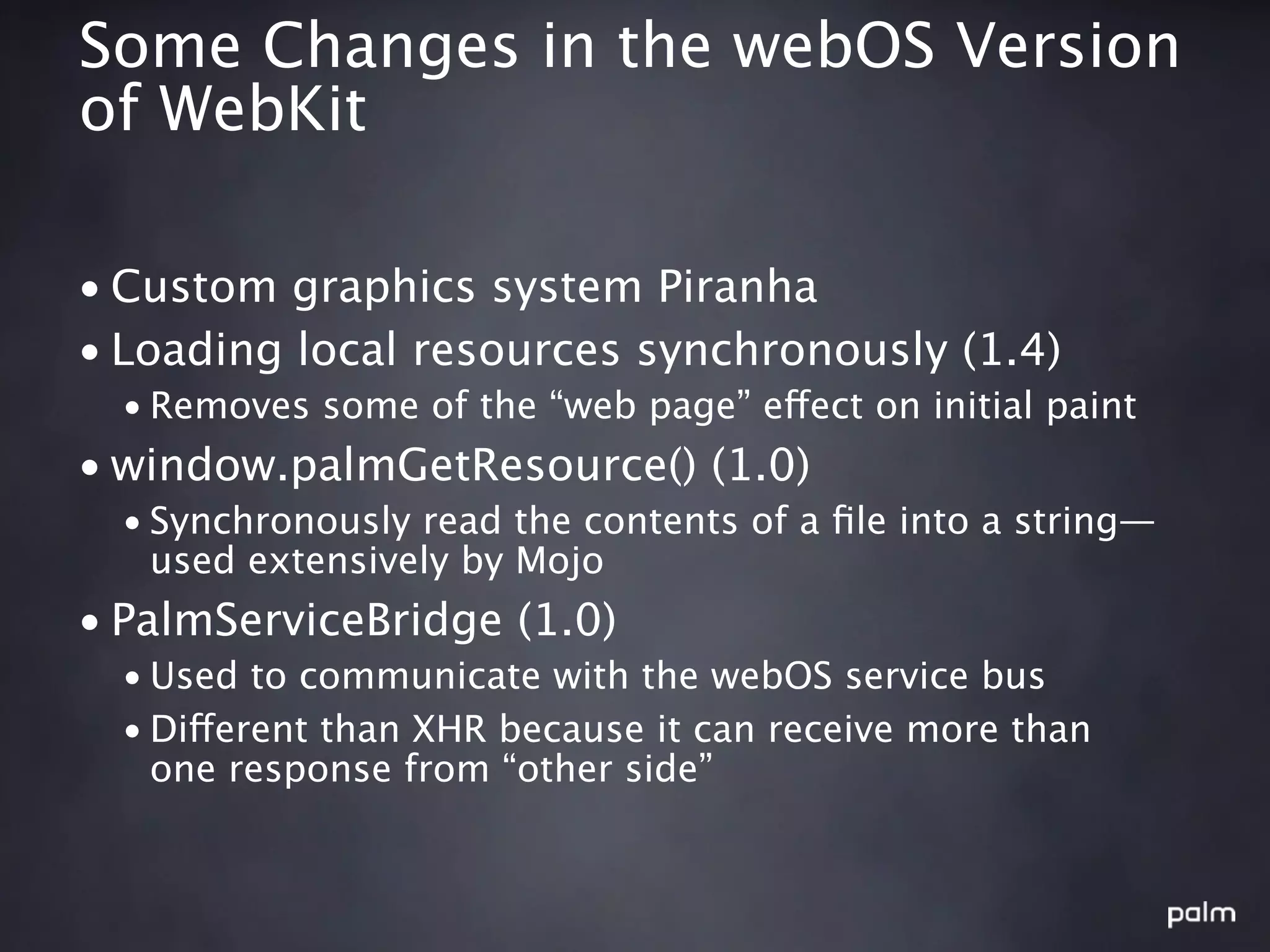 Some Changes in the webOS Version
of WebKit

• Custom graphics system Piranha
• Loading local resources synchronously (1.4)
  • Removes some of the “web page” effect on initial paint
• window.palmGetResource() (1.0)
  • Synchronously read the contents of a ﬁle into a string—
    used extensively by Mojo
• PalmServiceBridge (1.0)
  • Used to communicate with the webOS service bus
  • Different than XHR because it can receive more than
    one response from “other side”
 