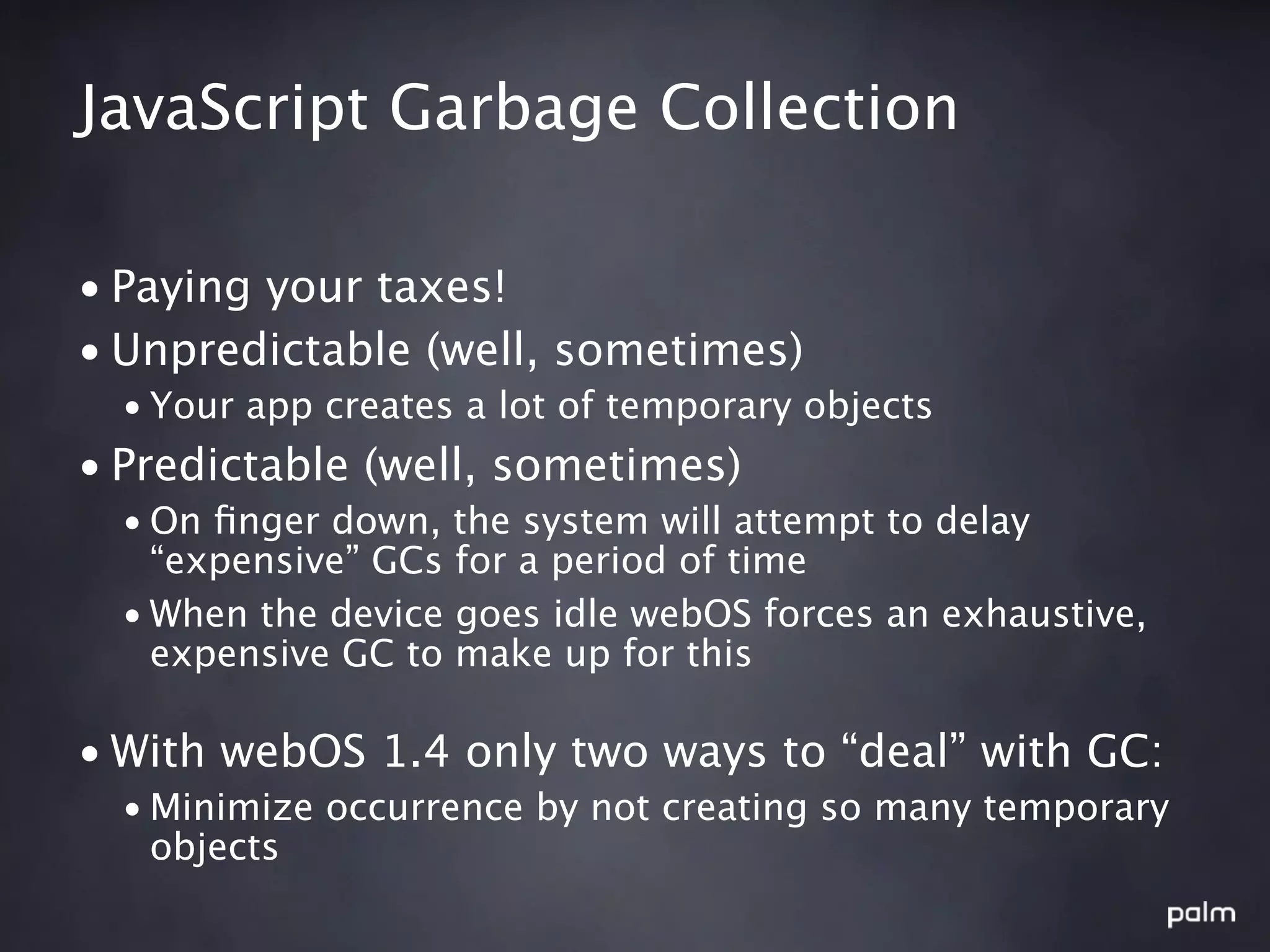 JavaScript Garbage Collection

• Paying your taxes!
• Unpredictable (well, sometimes)
  • Your app creates a lot of temporary objects
• Predictable (well, sometimes)
  • On ﬁnger down, the system will attempt to delay
    “expensive” GCs for a period of time
  • When the device goes idle webOS forces an exhaustive,
    expensive GC to make up for this

• With webOS 1.4 only two ways to “deal” with GC:
  • Minimize occurrence by not creating so many temporary
    objects
 