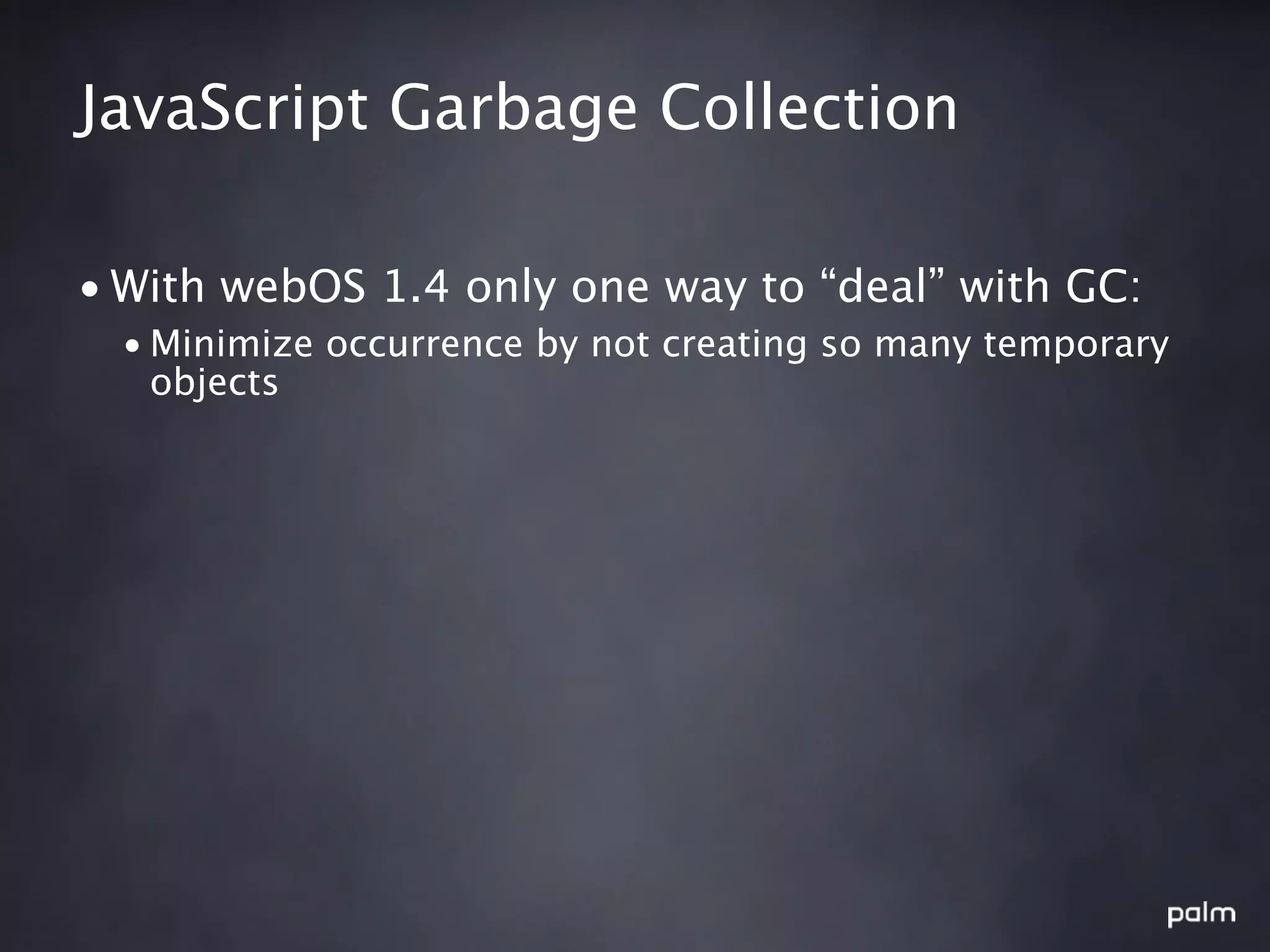 JavaScript Garbage Collection

• With webOS 1.4 only one way to “deal” with GC:
  • Minimize occurrence by not creating so many temporary
    objects
 