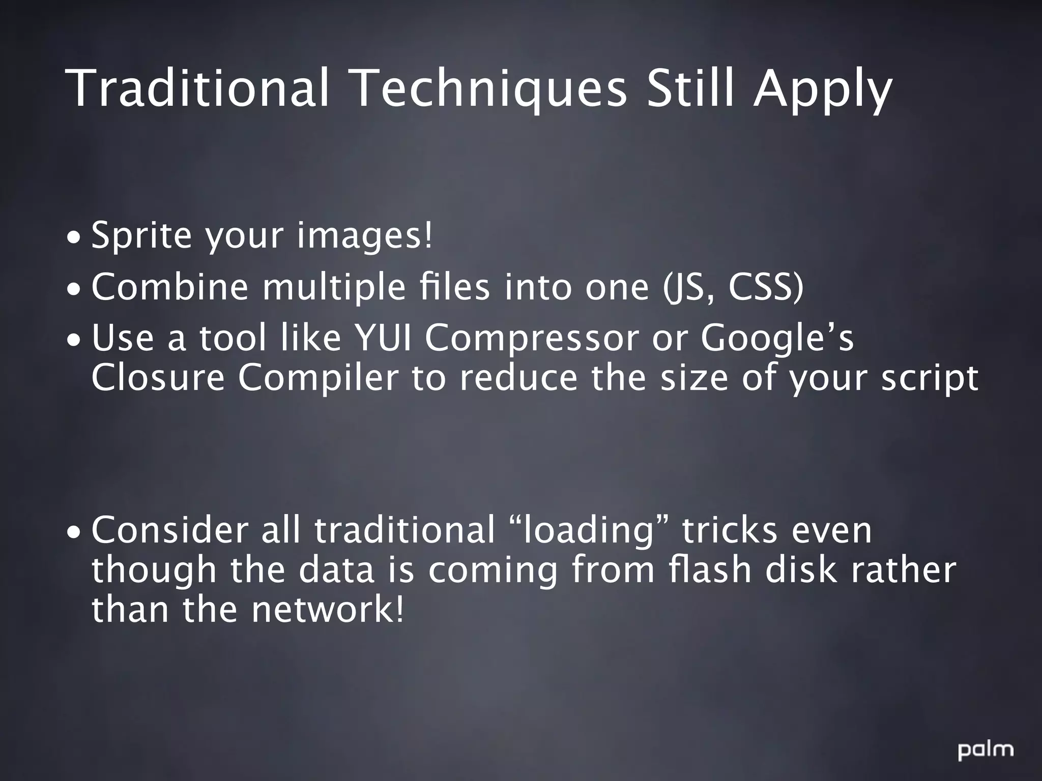 Traditional Techniques Still Apply

• Sprite your images!
• Combine multiple ﬁles into one (JS, CSS)
• Use a tool like YUI Compressor or Google’s
  Closure Compiler to reduce the size of your script



• Consider all traditional “loading” tricks even
  though the data is coming from ﬂash disk rather
  than the network!
 