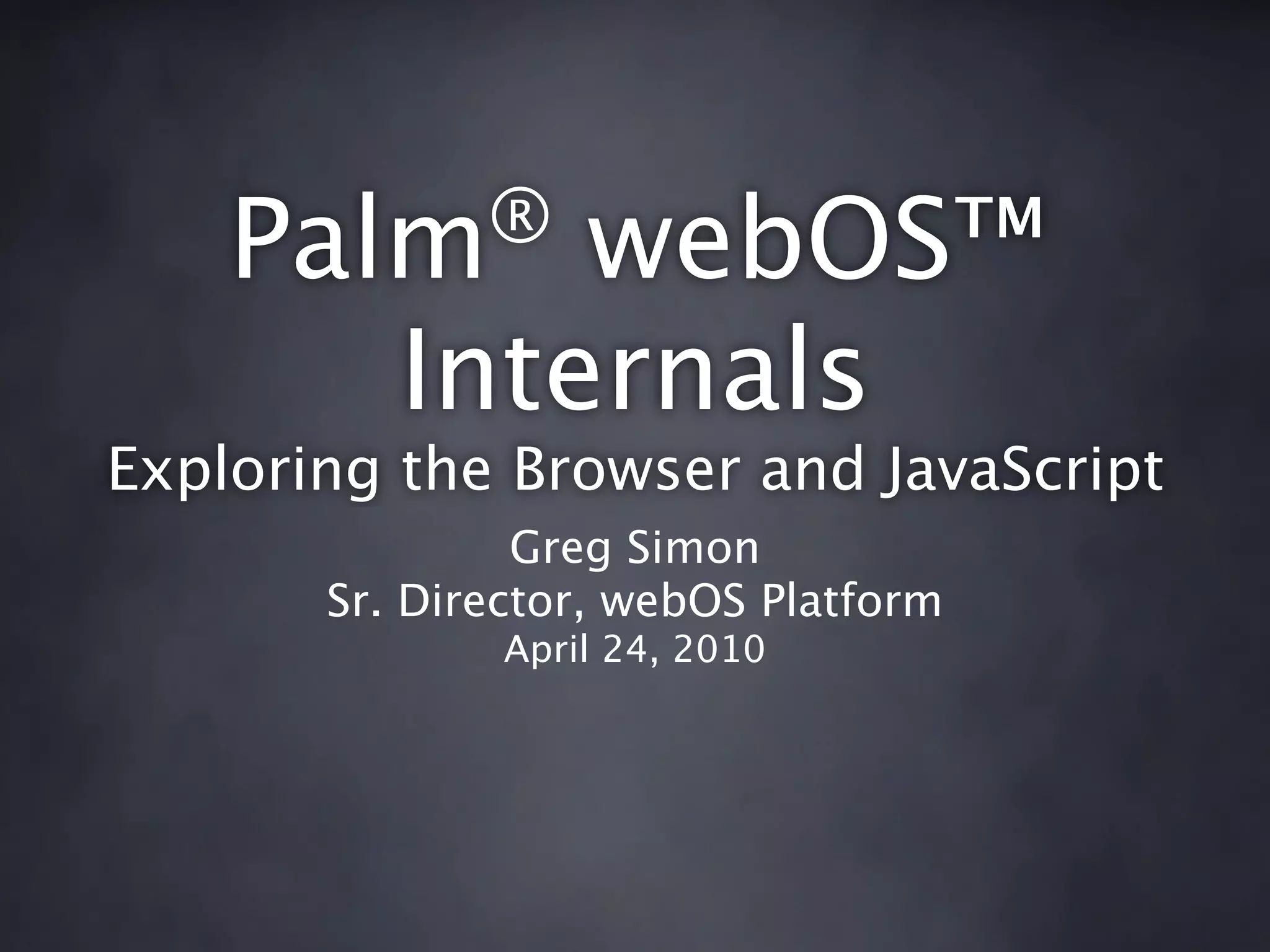 Palm®     webOS™
          Internals
Exploring the Browser and JavaScript
                Greg Simon
       Sr. Director, webOS Platform
               April 24, 2010
 