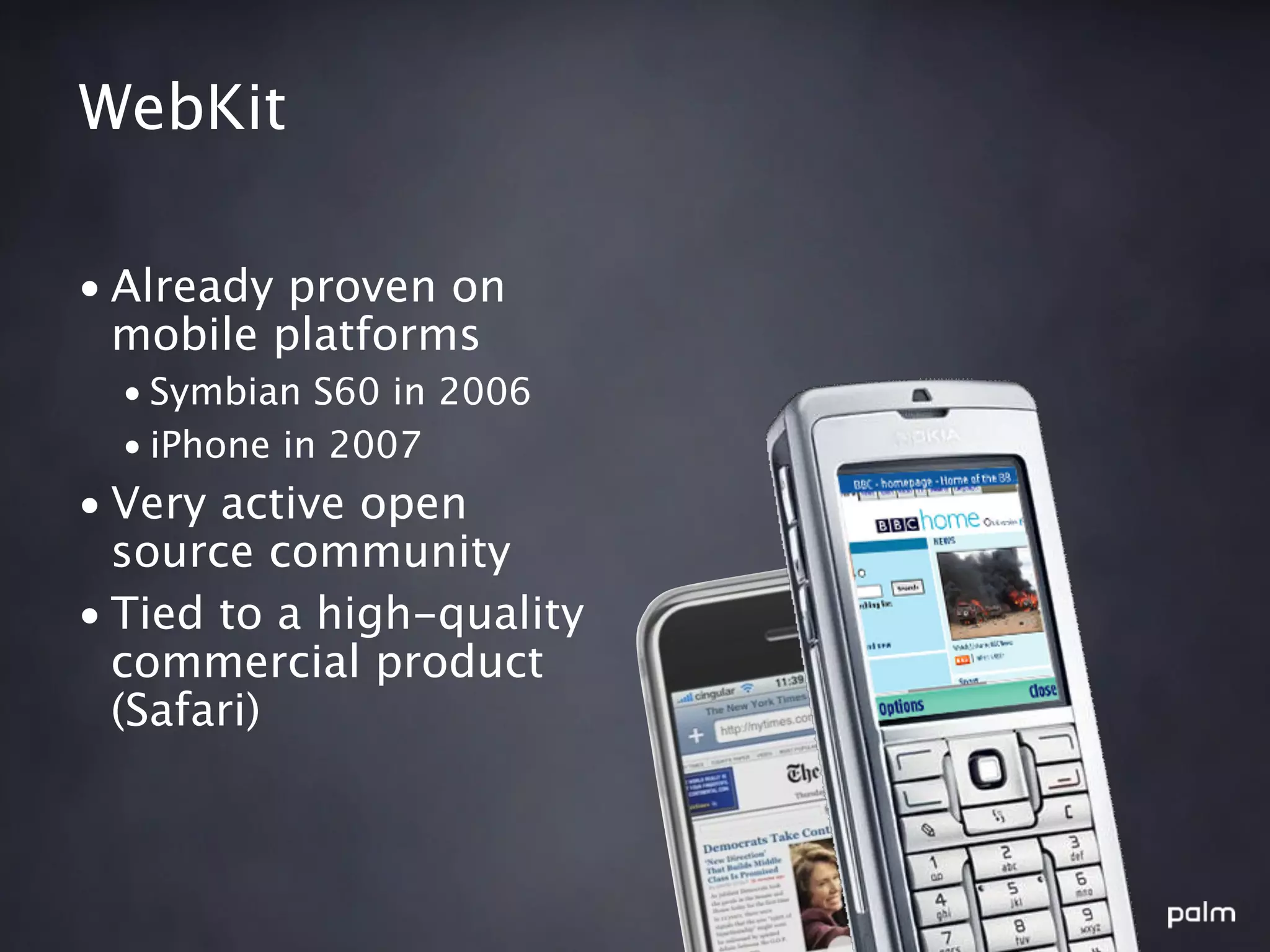 WebKit

• Already proven on
  mobile platforms
  • Symbian S60 in 2006
  • iPhone in 2007
• Very active open
  source community
• Tied to a high-quality
  commercial product
  (Safari)
 