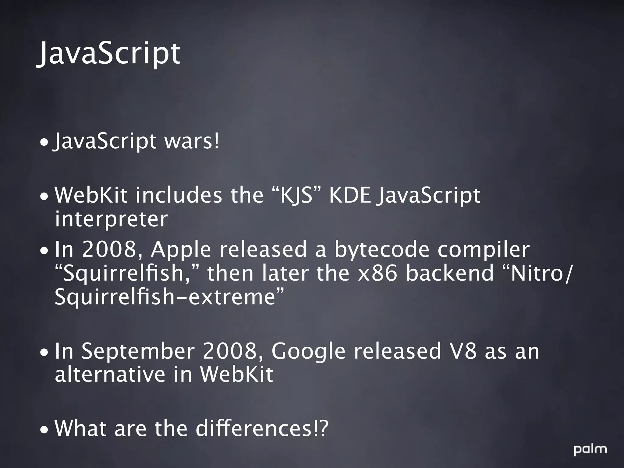 JavaScript

• JavaScript wars!

• WebKit includes the “KJS” KDE JavaScript
  interpreter
• In 2008, Apple released a bytecode compiler
  “Squirrelﬁsh,” then later the x86 backend “Nitro/
  Squirrelﬁsh-extreme”

• In September 2008, Google released V8 as an
  alternative in WebKit

• What are the differences!?
 