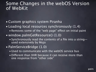 Some Changes in the webOS Version
of WebKit

• Custom graphics system Piranha
• Loading local resources synchronously (1.4)
  • Removes some of the “web page” effect on initial paint
• window.palmGetResource() (1.0)
  • Synchronously read the contents of a ﬁle into a string—
    used extensively by Mojo
• PalmServiceBridge (1.0)
  • Used to communicate with the webOS service bus
  • Different than XHR because it can receive more than
    one response from “other side”
 