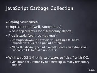 JavaScript Garbage Collection

• Paying your taxes!
• Unpredictable (well, sometimes)
  • Your app creates a lot of temporary objects
• Predictable (well, sometimes)
  • On ﬁnger down, the system will attempt to delay
    “expensive” GCs for a period of time
  • When the device goes idle webOS forces an exhaustive,
    expensive GC to make up for this

• With webOS 1.4 only two ways to “deal” with GC:
  • Minimize occurrence by not creating so many temporary
    objects
 