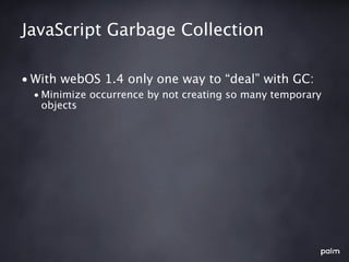 JavaScript Garbage Collection

• With webOS 1.4 only one way to “deal” with GC:
  • Minimize occurrence by not creating so many temporary
    objects
 