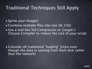 Traditional Techniques Still Apply

• Sprite your images!
• Combine multiple ﬁles into one (JS, CSS)
• Use a tool like YUI Compressor or Google’s
  Closure Compiler to reduce the size of your script



• Consider all traditional “loading” tricks even
  though the data is coming from ﬂash disk rather
  than the network!
 