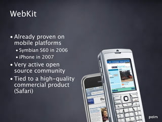 WebKit

• Already proven on
  mobile platforms
  • Symbian S60 in 2006
  • iPhone in 2007
• Very active open
  source community
• Tied to a high-quality
  commercial product
  (Safari)
 