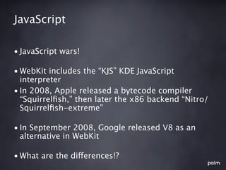 JavaScript

• JavaScript wars!

• WebKit includes the “KJS” KDE JavaScript
  interpreter
• In 2008, Apple released a bytecode compiler
  “Squirrelﬁsh,” then later the x86 backend “Nitro/
  Squirrelﬁsh-extreme”

• In September 2008, Google released V8 as an
  alternative in WebKit

• What are the differences!?
 
