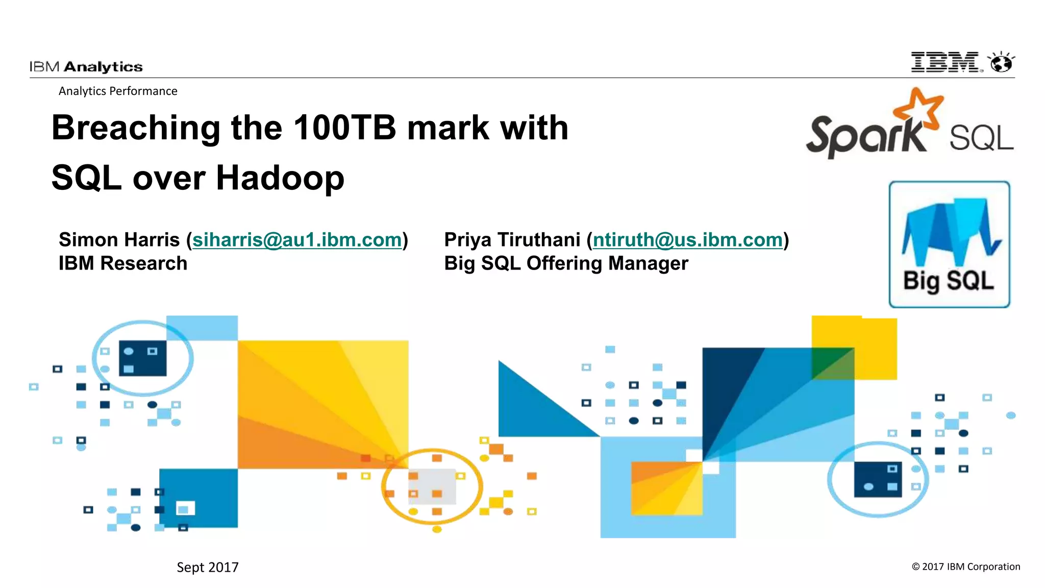 © 2017 IBM CorporationSept 2017
Breaching the 100TB mark with
SQL over Hadoop
Analytics Performance
.1 Highlights
L’s leadership in performance and scalability
ovements
ts
partitioning options
ments
mory and caching improvements
s with ORC file format
ther on these enhancements by allowing a
Simon Harris (siharris@au1.ibm.com)
IBM Research
Priya Tiruthani (ntiruth@us.ibm.com)
Big SQL Offering Manager
 