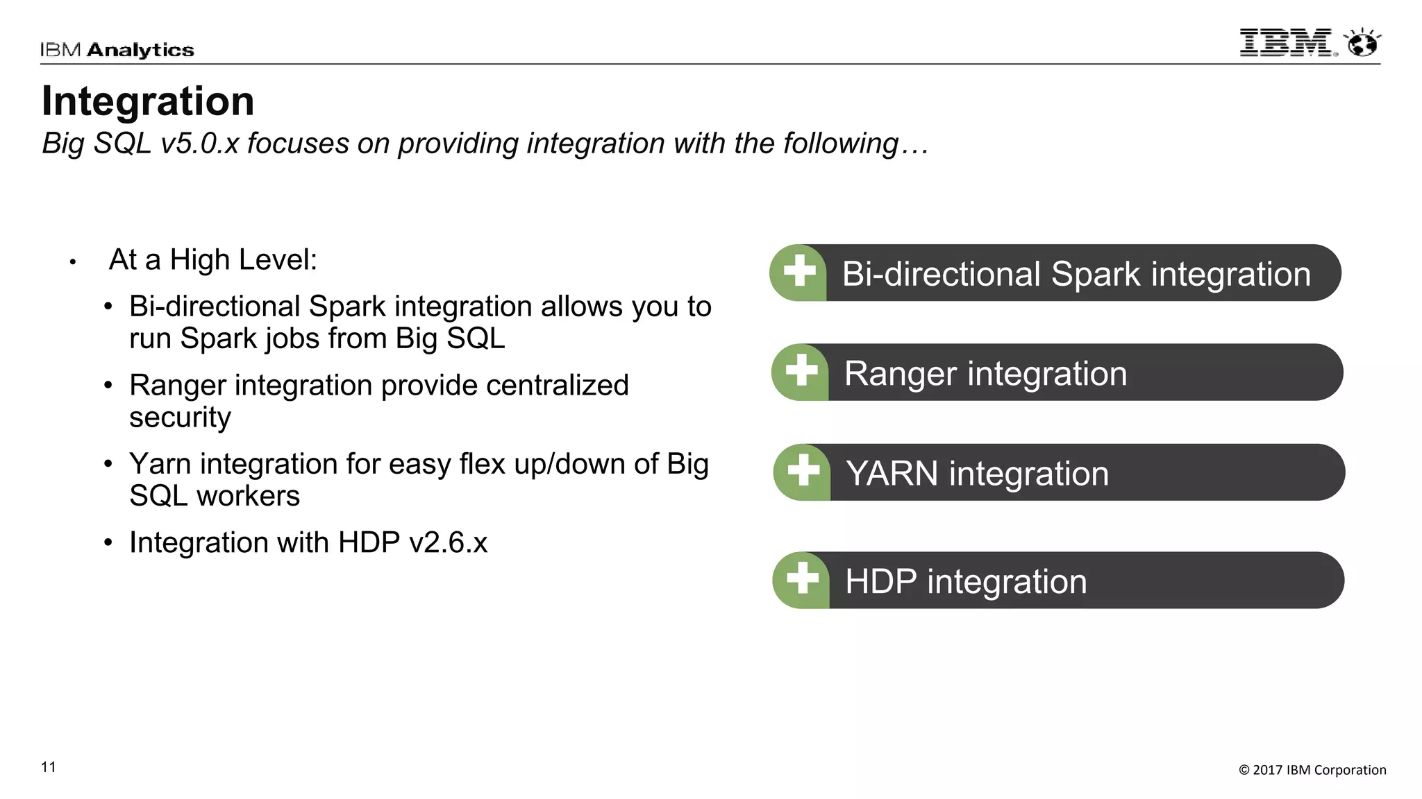 © 2017 IBM Corporation11
• At a High Level:
• Bi-directional Spark integration allows you to
run Spark jobs from Big SQL
• Ranger integration provide centralized
security
• Yarn integration for easy flex up/down of Big
SQL workers
• Integration with HDP v2.6.x
Bi-directional Spark integration+
Ranger integration+
HDP integration+
Integration
Big SQL v5.0.x focuses on providing integration with the following…
YARN integration+
 