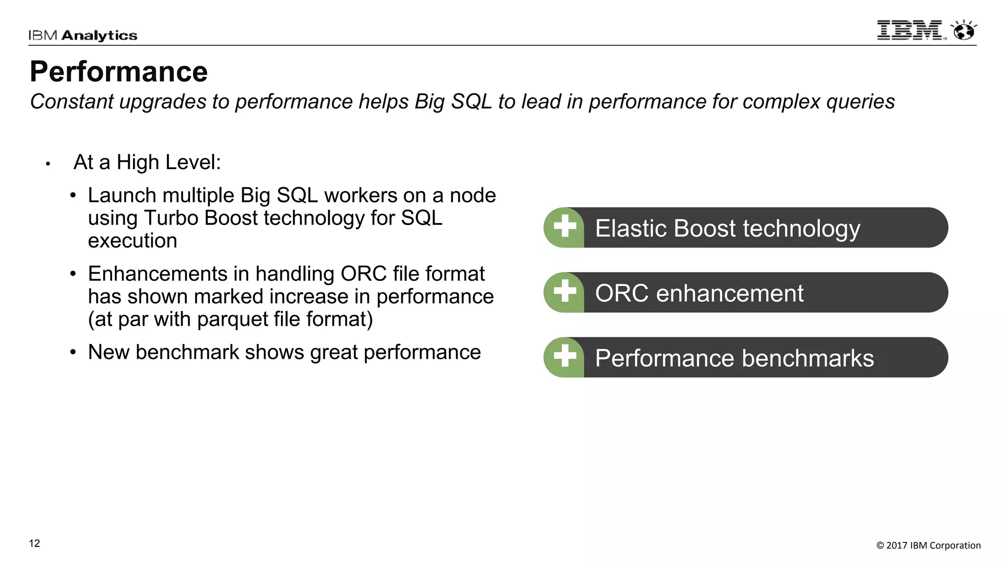 © 2017 IBM Corporation12
• At a High Level:
• Launch multiple Big SQL workers on a node
using Turbo Boost technology for SQL
execution
• Enhancements in handling ORC file format
has shown marked increase in performance
(at par with parquet file format)
• New benchmark shows great performance
ORC enhancement+
Performance
Constant upgrades to performance helps Big SQL to lead in performance for complex queries
Performance benchmarks+
Elastic Boost technology+
 