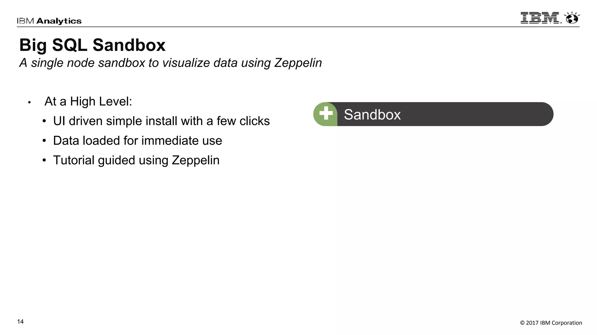 © 2017 IBM Corporation14
• At a High Level:
• UI driven simple install with a few clicks
• Data loaded for immediate use
• Tutorial guided using Zeppelin
Sandbox+
Big SQL Sandbox
A single node sandbox to visualize data using Zeppelin
 