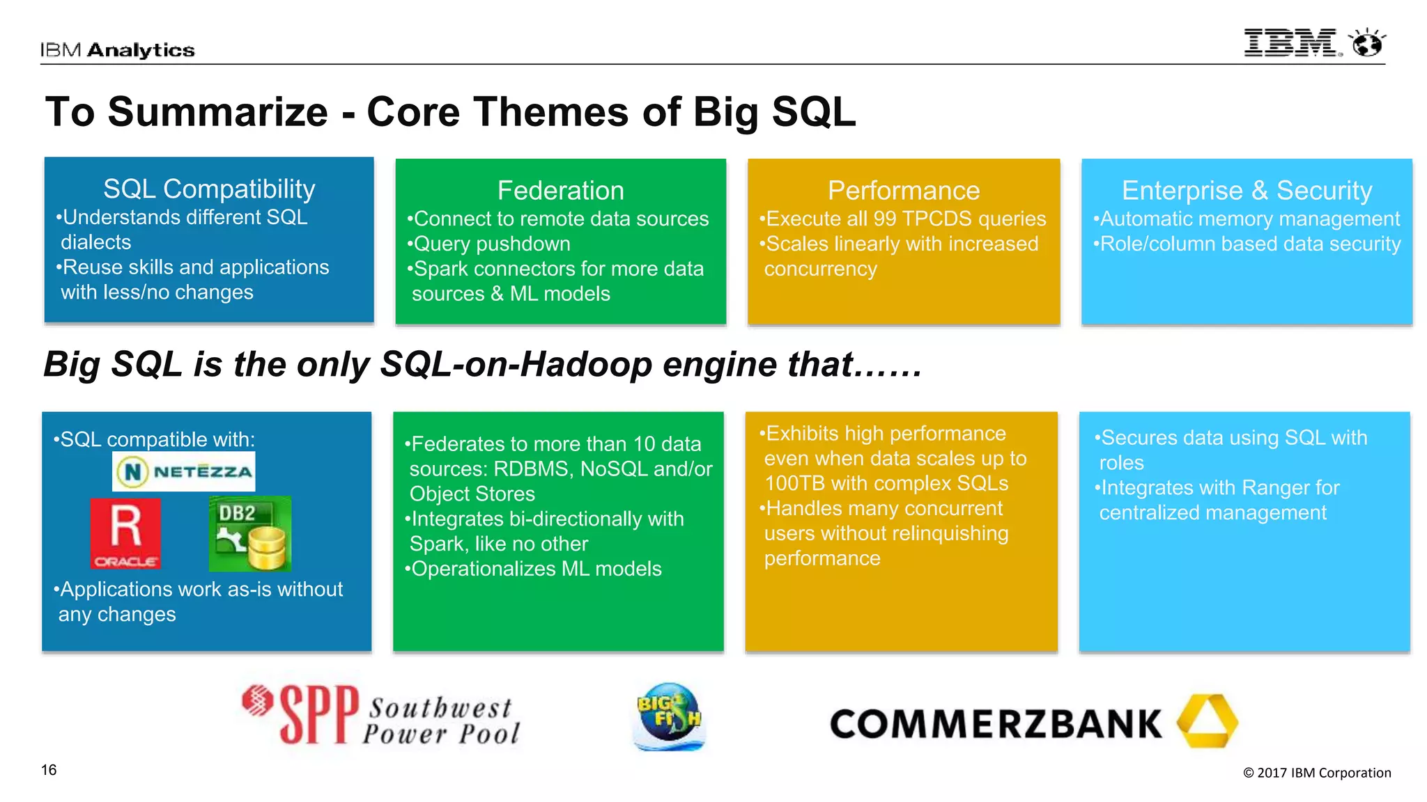 © 2017 IBM Corporation16
To Summarize - Core Themes of Big SQL
SQL Compatibility
•Understands different SQL
dialects
•Reuse skills and applications
with less/no changes
Federation
•Connect to remote data sources
•Query pushdown
•Spark connectors for more data
sources & ML models
Performance
•Execute all 99 TPCDS queries
•Scales linearly with increased
concurrency
Enterprise & Security
•Automatic memory management
•Role/column based data security
•SQL compatible with:
•Applications work as-is without
any changes
•Federates to more than 10 data
sources: RDBMS, NoSQL and/or
Object Stores
•Integrates bi-directionally with
Spark, like no other
•Operationalizes ML models
•Exhibits high performance
even when data scales up to
100TB with complex SQLs
•Handles many concurrent
users without relinquishing
performance
•Secures data using SQL with
roles
•Integrates with Ranger for
centralized management
Big SQL is the only SQL-on-Hadoop engine that……
 