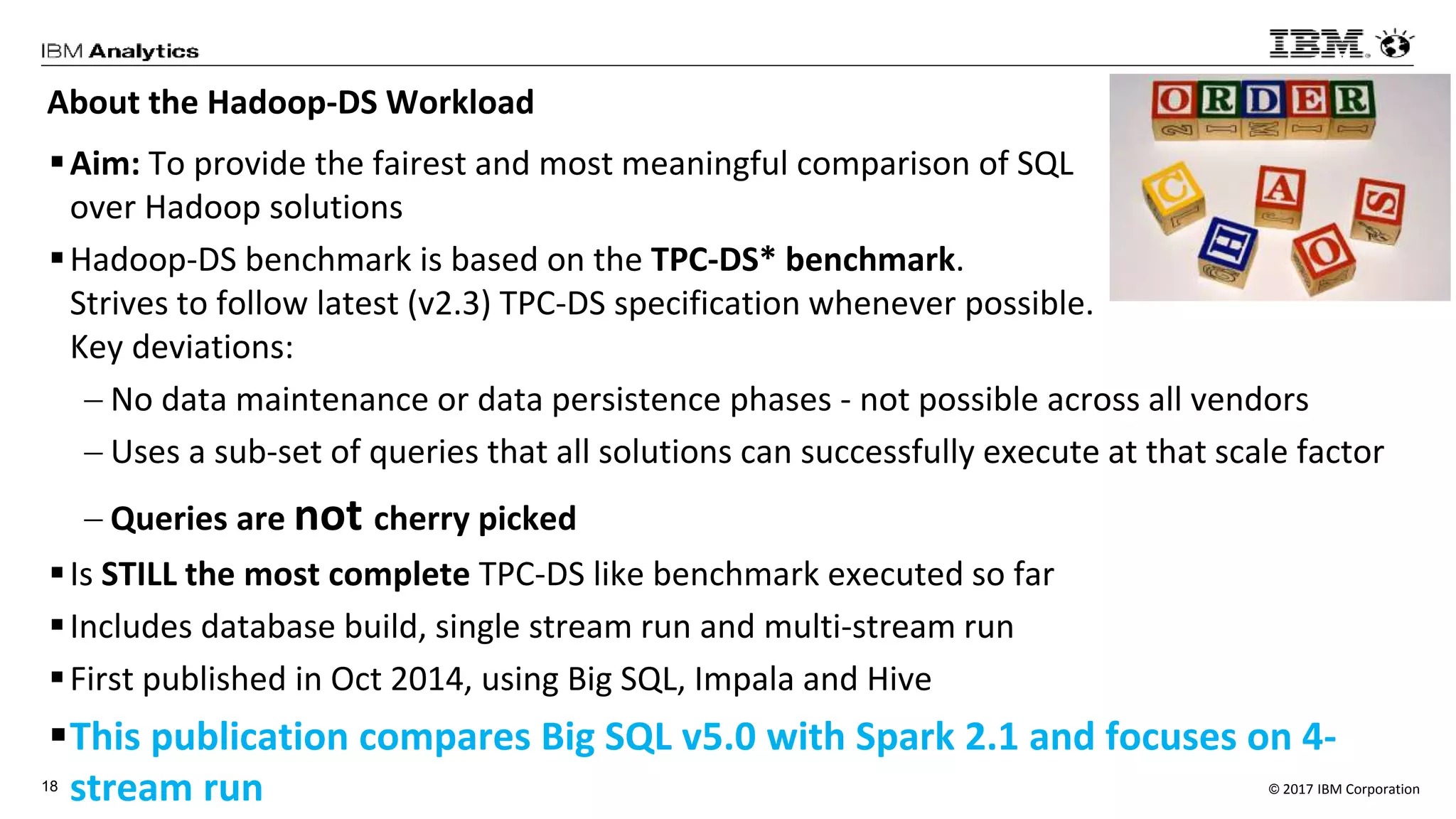 © 2017 IBM Corporation18
About the Hadoop-DS Workload
Aim: To provide the fairest and most meaningful comparison of SQL
over Hadoop solutions
Hadoop-DS benchmark is based on the TPC-DS* benchmark.
Strives to follow latest (v2.3) TPC-DS specification whenever possible.
Key deviations:
 No data maintenance or data persistence phases - not possible across all vendors
 Uses a sub-set of queries that all solutions can successfully execute at that scale factor
 Queries are not cherry picked
Is STILL the most complete TPC-DS like benchmark executed so far
Includes database build, single stream run and multi-stream run
First published in Oct 2014, using Big SQL, Impala and Hive
This publication compares Big SQL v5.0 with Spark 2.1 and focuses on 4-
stream run
 