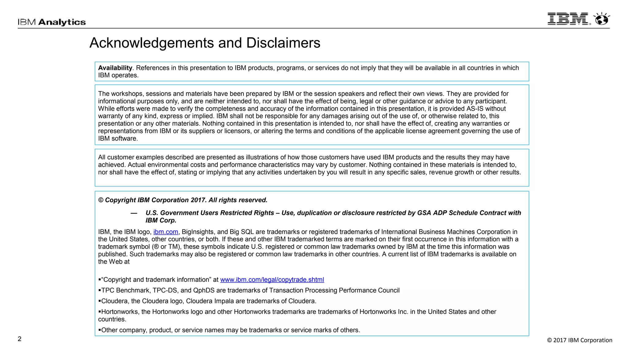 © 2017 IBM Corporation2
Acknowledgements and Disclaimers
Availability. References in this presentation to IBM products, programs, or services do not imply that they will be available in all countries in which
IBM operates.
The workshops, sessions and materials have been prepared by IBM or the session speakers and reflect their own views. They are provided for
informational purposes only, and are neither intended to, nor shall have the effect of being, legal or other guidance or advice to any participant.
While efforts were made to verify the completeness and accuracy of the information contained in this presentation, it is provided AS-IS without
warranty of any kind, express or implied. IBM shall not be responsible for any damages arising out of the use of, or otherwise related to, this
presentation or any other materials. Nothing contained in this presentation is intended to, nor shall have the effect of, creating any warranties or
representations from IBM or its suppliers or licensors, or altering the terms and conditions of the applicable license agreement governing the use of
IBM software.
All customer examples described are presented as illustrations of how those customers have used IBM products and the results they may have
achieved. Actual environmental costs and performance characteristics may vary by customer. Nothing contained in these materials is intended to,
nor shall have the effect of, stating or implying that any activities undertaken by you will result in any specific sales, revenue growth or other results.
© Copyright IBM Corporation 2017. All rights reserved.
— U.S. Government Users Restricted Rights – Use, duplication or disclosure restricted by GSA ADP Schedule Contract with
IBM Corp.
IBM, the IBM logo, ibm.com, BigInsights, and Big SQL are trademarks or registered trademarks of International Business Machines Corporation in
the United States, other countries, or both. If these and other IBM trademarked terms are marked on their first occurrence in this information with a
trademark symbol (® or TM), these symbols indicate U.S. registered or common law trademarks owned by IBM at the time this information was
published. Such trademarks may also be registered or common law trademarks in other countries. A current list of IBM trademarks is available on
the Web at
“Copyright and trademark information” at www.ibm.com/legal/copytrade.shtml
TPC Benchmark, TPC-DS, and QphDS are trademarks of Transaction Processing Performance Council
Cloudera, the Cloudera logo, Cloudera Impala are trademarks of Cloudera.
Hortonworks, the Hortonworks logo and other Hortonworks trademarks are trademarks of Hortonworks Inc. in the United States and other
countries.
Other company, product, or service names may be trademarks or service marks of others.
 