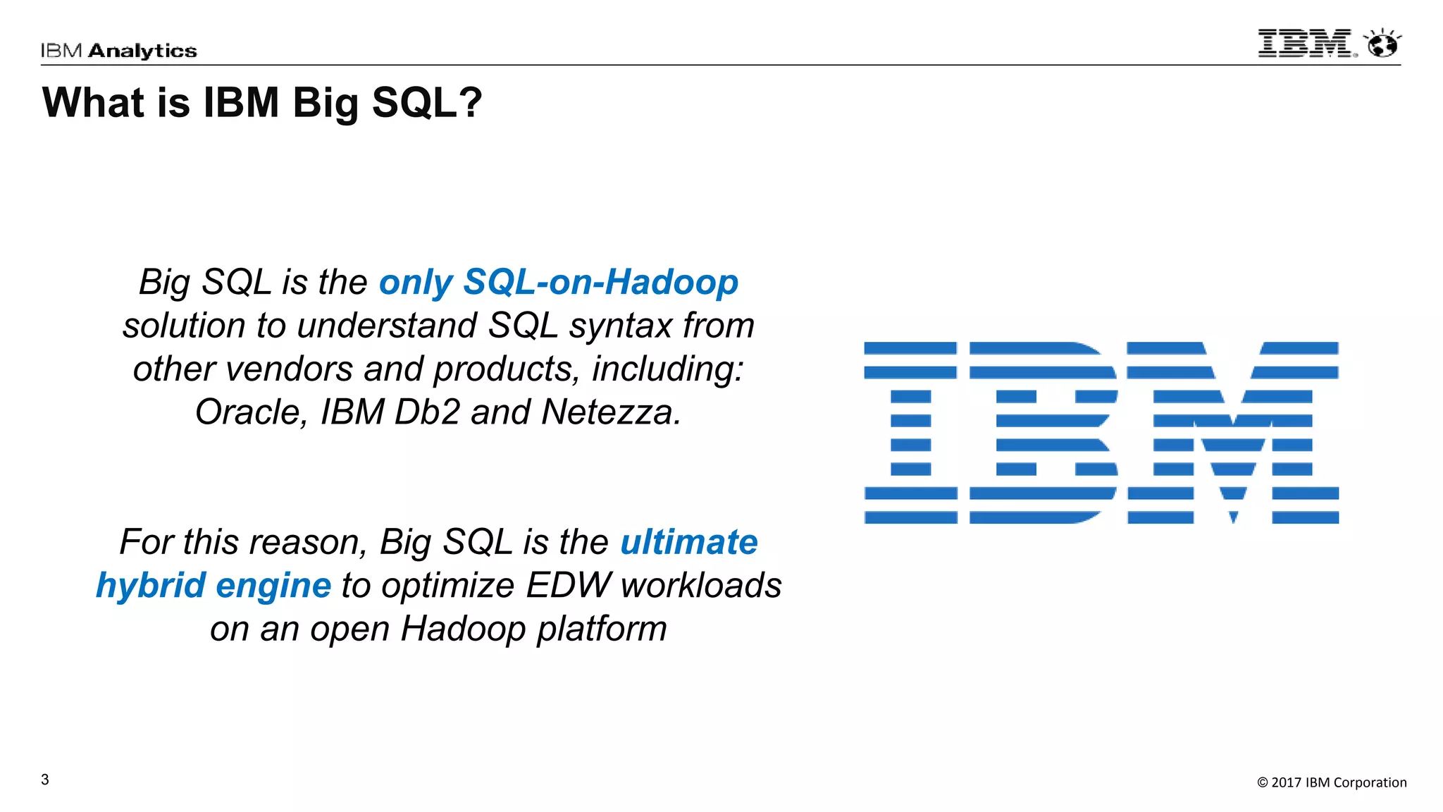 © 2017 IBM Corporation3
Big SQL is the only SQL-on-Hadoop
solution to understand SQL syntax from
other vendors and products, including:
Oracle, IBM Db2 and Netezza.
For this reason, Big SQL is the ultimate
hybrid engine to optimize EDW workloads
on an open Hadoop platform
What is IBM Big SQL?
 