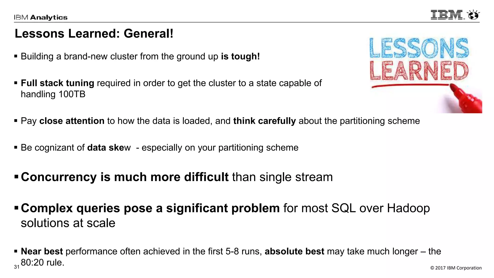 © 2017 IBM Corporation31
Lessons Learned: General!
 Building a brand-new cluster from the ground up is tough!
 Full stack tuning required in order to get the cluster to a state capable of
handling 100TB
 Pay close attention to how the data is loaded, and think carefully about the partitioning scheme
 Be cognizant of data skew - especially on your partitioning scheme
Concurrency is much more difficult than single stream
Complex queries pose a significant problem for most SQL over Hadoop
solutions at scale
 Near best performance often achieved in the first 5-8 runs, absolute best may take much longer – the
80:20 rule.
 