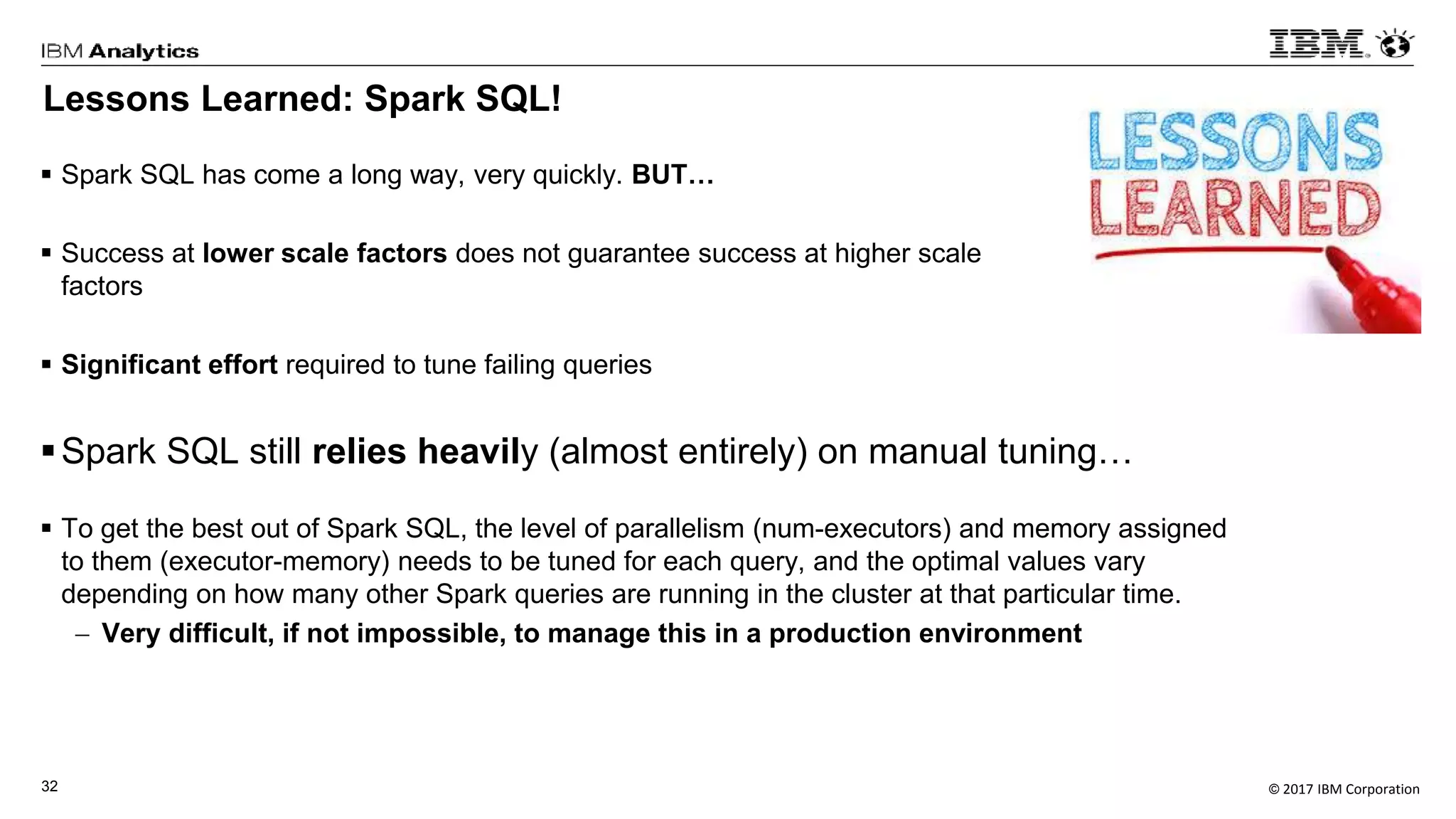 © 2017 IBM Corporation32
Lessons Learned: Spark SQL!
 Spark SQL has come a long way, very quickly. BUT…
 Success at lower scale factors does not guarantee success at higher scale
factors
 Significant effort required to tune failing queries
Spark SQL still relies heavily (almost entirely) on manual tuning…
 To get the best out of Spark SQL, the level of parallelism (num-executors) and memory assigned
to them (executor-memory) needs to be tuned for each query, and the optimal values vary
depending on how many other Spark queries are running in the cluster at that particular time.
 Very difficult, if not impossible, to manage this in a production environment
 