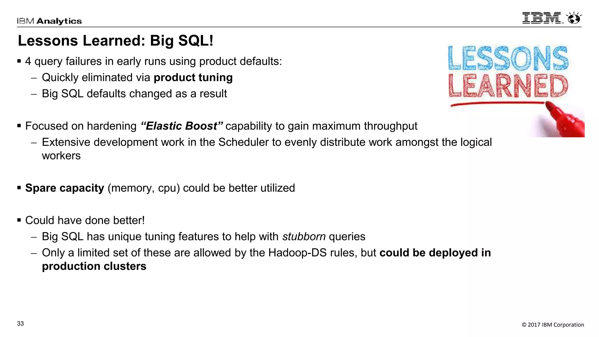 © 2017 IBM Corporation33
Lessons Learned: Big SQL!
 4 query failures in early runs using product defaults:
 Quickly eliminated via product tuning
 Big SQL defaults changed as a result
 Focused on hardening “Elastic Boost” capability to gain maximum throughput
 Extensive development work in the Scheduler to evenly distribute work amongst the logical
workers
 Spare capacity (memory, cpu) could be better utilized
 Could have done better!
 Big SQL has unique tuning features to help with stubborn queries
 Only a limited set of these are allowed by the Hadoop-DS rules, but could be deployed in
production clusters
 