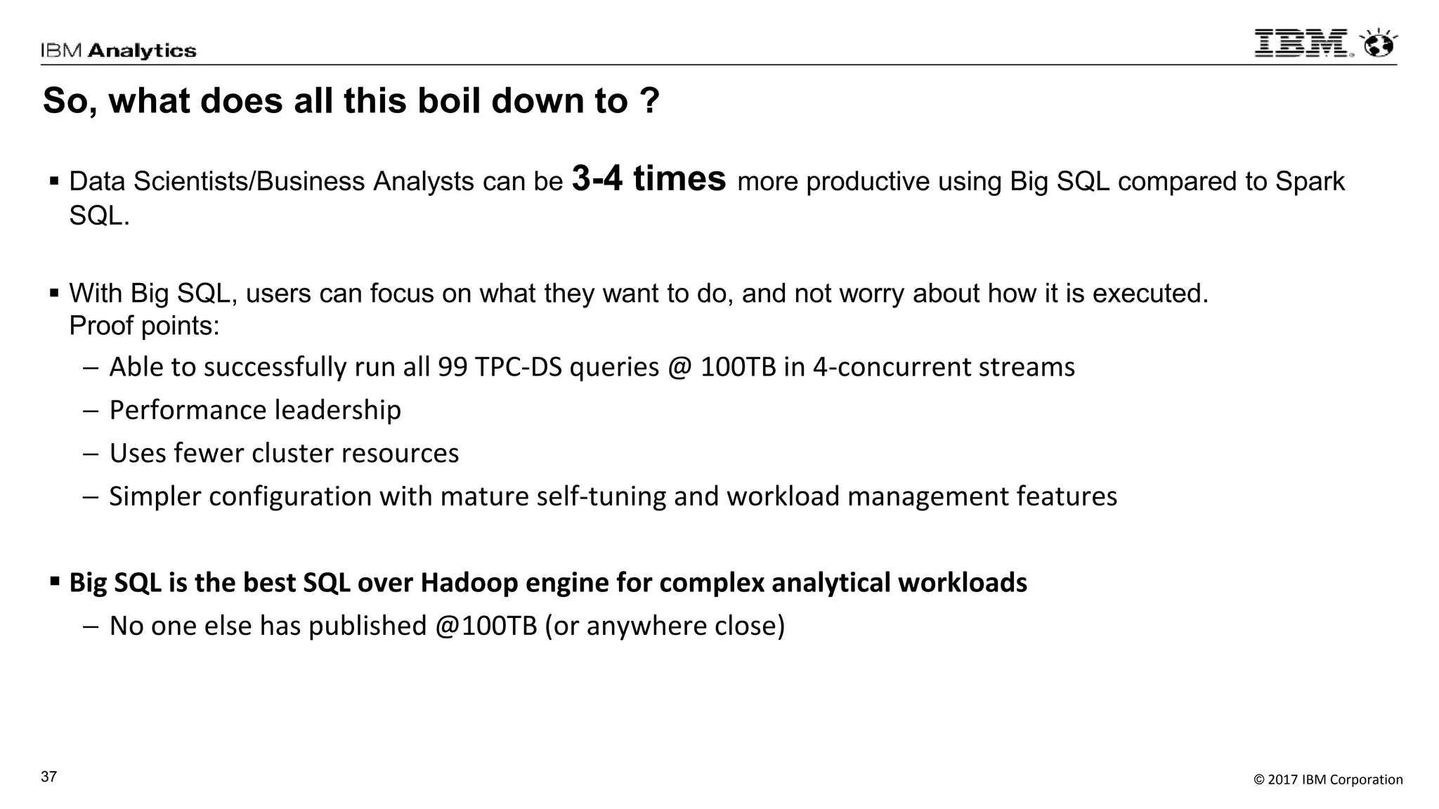 © 2017 IBM Corporation37
So, what does all this boil down to ?
 Data Scientists/Business Analysts can be 3-4 times more productive using Big SQL compared to Spark
SQL.
 With Big SQL, users can focus on what they want to do, and not worry about how it is executed.
Proof points:
 Able to successfully run all 99 TPC-DS queries @ 100TB in 4-concurrent streams
 Performance leadership
 Uses fewer cluster resources
 Simpler configuration with mature self-tuning and workload management features
 Big SQL is the best SQL over Hadoop engine for complex analytical workloads
 No one else has published @100TB (or anywhere close)
 