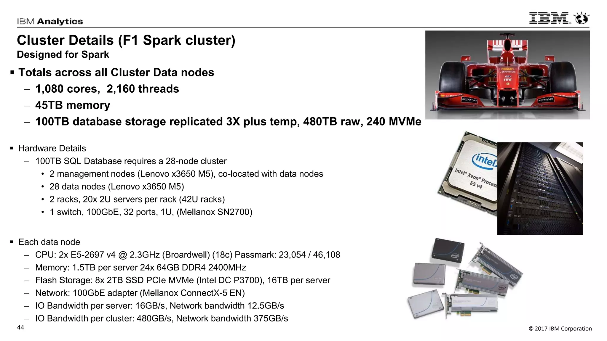 © 2017 IBM Corporation44
Cluster Details (F1 Spark cluster)
Designed for Spark
 Totals across all Cluster Data nodes
 1,080 cores, 2,160 threads
 45TB memory
 100TB database storage replicated 3X plus temp, 480TB raw, 240 MVMe
 Hardware Details
 100TB SQL Database requires a 28-node cluster
• 2 management nodes (Lenovo x3650 M5), co-located with data nodes
• 28 data nodes (Lenovo x3650 M5)
• 2 racks, 20x 2U servers per rack (42U racks)
• 1 switch, 100GbE, 32 ports, 1U, (Mellanox SN2700)
 Each data node
 CPU: 2x E5-2697 v4 @ 2.3GHz (Broardwell) (18c) Passmark: 23,054 / 46,108
 Memory: 1.5TB per server 24x 64GB DDR4 2400MHz
 Flash Storage: 8x 2TB SSD PCIe MVMe (Intel DC P3700), 16TB per server
 Network: 100GbE adapter (Mellanox ConnectX-5 EN)
 IO Bandwidth per server: 16GB/s, Network bandwidth 12.5GB/s
 IO Bandwidth per cluster: 480GB/s, Network bandwidth 375GB/s
 