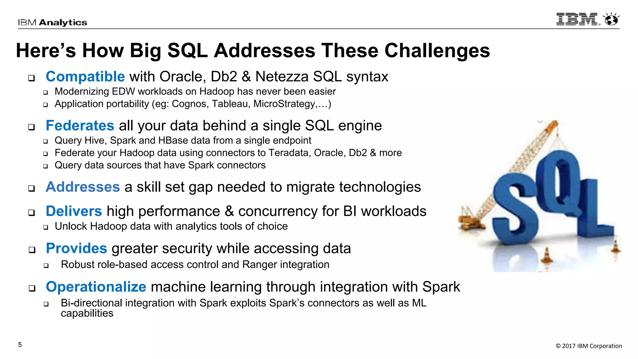 © 2017 IBM Corporation5
Here’s How Big SQL Addresses These Challenges
 Compatible with Oracle, Db2 & Netezza SQL syntax
 Modernizing EDW workloads on Hadoop has never been easier
 Application portability (eg: Cognos, Tableau, MicroStrategy,…)
 Federates all your data behind a single SQL engine
 Query Hive, Spark and HBase data from a single endpoint
 Federate your Hadoop data using connectors to Teradata, Oracle, Db2 & more
 Query data sources that have Spark connectors
 Addresses a skill set gap needed to migrate technologies
 Delivers high performance & concurrency for BI workloads
 Unlock Hadoop data with analytics tools of choice
 Provides greater security while accessing data
 Robust role-based access control and Ranger integration
 Operationalize machine learning through integration with Spark
 Bi-directional integration with Spark exploits Spark’s connectors as well as ML
capabilities
 