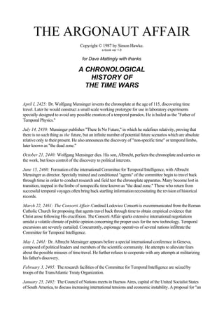 THE ARGONAUT AFFAIR
                                   Copyright © 1987 by Simon Hawke.
                                                e-book ver 1.0


                                    for Dave Mattingly with thanks

                                  A CHRONOLOGICAL
                                     HISTORY OF
                                    THE TIME WARS

April I, 2425: Dr. Wolfgang Mensinger invents the chronoplate at the age of 115, discovering time
travel. Later he would construct a small scale working prototype for use in laboratory experiments
specially designed to avoid any possible creation of a temporal paradox. He is hailed as the "Father of
Temporal Physics."

July 14, 2430: Mensinger publishes "There Is No Future," in which he redefines relativity, proving that
there is no such thing as the future, but an infinite number of potential future scenarios which are absolute
relative only to their present. He also announces the discovery of "non-specific time" or temporal limbo,
later known as "the dead zone."

October 21, 2440: Wolfgang Mensinger dies. His son, Albrecht, perfects the chronoplate and carries on
the work, but loses control of the discovery to political interests.

June 15, 2460: Formation of the international Committee for Temporal Intelligence, with Albrecht
Mensinger as director. Specially trained and conditioned "agents" of the committee begin to travel back
through time in order to conduct research and field test the chronoplate apparatus. Many become lost in
transition, trapped in the limbo of nonspecific time known as "the dead zone." Those who return from
successful temporal voyages often bring back startling information necessitating the revision of historical
records.

March 22, 2461: The Consorti Affair-Cardinal Lodovico Consorti is excommunicated from the Roman
Catholic Church for proposing that agents travel back through time to obtain empirical evidence that
Christ arose following His crucifixion. The Consorti Affair sparks extensive international negotiations
amidst a volatile climate of public opinion concerning the proper uses for the new technology. Temporal
excursions are severely curtailed. Concurrently, espionage operatives of several nations infiltrate the
Committee for Temporal Intelligence.

May 1, 2461: Dr. Albrecht Mensinger appears before a special international conference in Geneva,
composed of political leaders and members of the scientific community. He attempts to alleviate fears
about the possible misuses of time travel. He further refuses to cooperate with any attempts at militarizing
his father's discovery.

February 3, 2485: The research facilities of the Committee for Temporal Intelligence are seized by
troops of the TransAtlantic Treaty Organization.

January 25, 2492: The Council of Nations meets in Buenos Aires, capital of the United Socialist States
of South America, to discuss increasing international tensions and economic instability. A proposal for "an
 