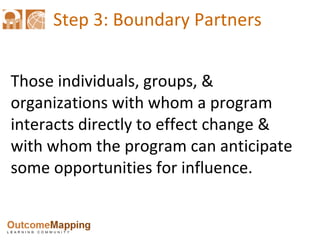 Step 3: Boundary Partners Those individuals, groups, & organizations with whom a program interacts directly to effect change & with whom the program can anticipate some opportunities for influence. 