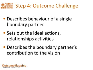 Step 4: Outcome Challenge Describes behaviour of a single boundary partner Sets out the ideal actions, relationships activities  Describes the boundary partner’s contribution to the vision 