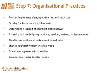 Step 7: Organisational Practices Prospecting for new ideas, opportunities, and resources Seeking feedback from key informants Obtaining the support of your next highest power Assessing and (re)designing products, services, systems, and procedures Checking up on those already served to add value Sharing your best wisdom with the world Experimenting to remain innovative Engaging in organizational reflection 