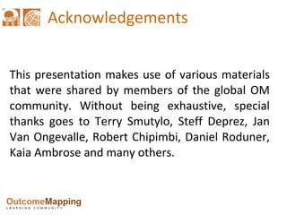 Acknowledgements This presentation makes use of various materials that were shared by members of the global OM community. Without being exhaustive, special thanks goes to Terry Smutylo, Steff Deprez, Jan Van Ongevalle, Robert Chipimbi, Daniel Roduner, Kaia Ambrose and many others. 