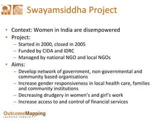 Swayamsiddha Project Context: Women in India are disempowered Project: Started in 2000, closed in 2005 Funded by CIDA and IDRC Managed by national NGO and local NGOs Aims: Develop network of government, non-governmental and community based organisations Increase gender responsiveness in local health care, families and community institutions Decreasing drudgery in women’s and girl’s work Increase access to and control of financial services 