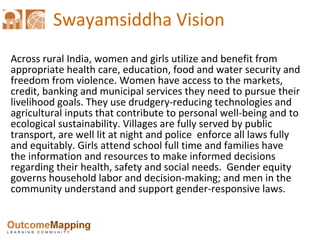 Swayamsiddha Vision Across rural India, women and girls utilize and benefit from appropriate health care, education, food and water security and freedom from violence. Women have access to the markets, credit, banking and municipal services they need to pursue their livelihood goals. They use drudgery-reducing technologies and agricultural inputs that contribute to personal well-being and to ecological sustainability. Villages are fully served by public transport, are well lit at night and police  enforce all laws fully and equitably. Girls attend school full time and families have the information and resources to make informed decisions regarding their health, safety and social needs.  Gender equity governs household labor and decision-making; and men in the community understand and support gender-responsive laws. 