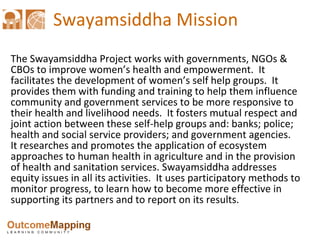 Swayamsiddha  Mission The Swayamsiddha Project works with governments, NGOs & CBOs to improve women’s health and empowerment.  It facilitates the development of women’s self help groups.  It provides them with funding and training to help them influence community and government services to be more responsive to their health and livelihood needs.  It fosters mutual respect and joint action between these self-help groups and: banks; police; health and social service providers; and government agencies.  It researches and promotes the application of ecosystem approaches to human health in agriculture and in the provision of health and sanitation services. Swayamsiddha addresses equity issues in all its activities.  It uses participatory methods to monitor progress, to learn how to become more effective in supporting its partners and to report on its results. 