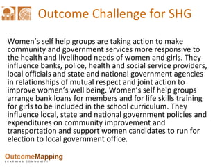 Outcome Challenge for SHG Women’s self help groups are taking action to make community and government services more responsive to the health and livelihood needs of women and girls. They influence banks, police, health and social service providers, local officials and state and national government agencies in relationships of mutual respect and joint action to improve women’s well being. Women’s self help groups arrange bank loans for members and for life skills training for girls to be included in the school curriculum. They influence local, state and national government policies and expenditures on community improvement and transportation and support women candidates to run for election to local government office.  