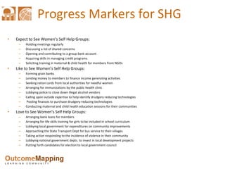 Progress Markers for SHG Expect to See Women’s Self Help Groups:  Holding meetings regularly Discussing a list of shared concerns Opening and contributing to a group bank account  Acquiring skills in managing credit programs Soliciting training in maternal & child health for members from NGOs  Like to See Women’s Self Help Groups: Forming grain banks  Lending money to members to finance income generating activities  Seeking ration cards from local authorities for needful women  Arranging for immunizations by the public health clinic  Lobbying police to close down illegal alcohol vendors  Calling upon outside expertise to help identify drudgery-reducing technologies Pooling finances to purchase drudgery-reducing technologies Conducting maternal and child health education sessions for their communities Love to See Women’s Self Help Groups:  Arranging bank loans for members  Arranging for life skills training for girls to be included in school curriculum Lobbying local government for expenditures on community improvements Approaching the State Transport Dept for bus service to their villages  Taking action responding to the incidence of violence in their community Lobbying national government depts. to invest in local development projects  Putting forth candidates for election to local government council 
