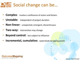 Social change can be … Complex :   involve a confluence of actors and factors Unstable:   independent of project duration Non-linear:  unexpected, emergent, discontinuous Two-way:   intervention may change Beyond control:  but subject to influence Incremental, cumulative:  watersheds & tipping points Source: Terry Smutylo 