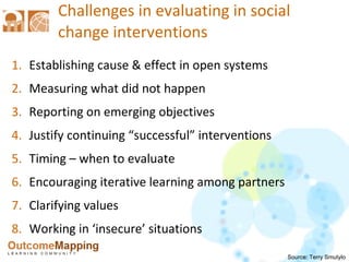 Challenges in evaluating in social change interventions Establishing cause & effect in open systems Measuring what did not happen Reporting on emerging objectives Justify continuing “successful” interventions Timing – when to evaluate Encouraging iterative learning among partners Clarifying values Working in ‘insecure’ situations Source: Terry Smutylo 