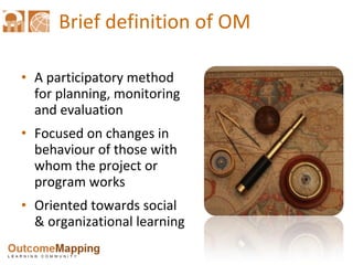 Brief definition of OM A participatory method for planning, monitoring  and evaluation Focused on changes in behaviour of those with whom the project or program works Oriented towards social & organizational learning 