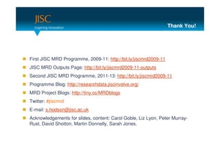 Thank You!




First JISC MRD Programme, 2009-11: http://bit.ly/jiscmrd2009-11
JISC MRD Outputs Page: http://bit.ly/jiscmrd2009-11-outputs
Second JISC MRD Programme, 2011-13: http://bit.ly/jiscmrd2009-11
Programme Blog: http://researchdata.jiscinvolve.org/
MRD Project Blogs: http://tiny.cc/MRDblogs
Twitter: #jiscmrd
E-mail: s.hodson@jisc.ac.uk
Acknowledgements for slides, content: Carol Goble, Liz Lyon, Peter Murray-
Rust, David Shotton, Martin Donnelly, Sarah Jones.
 
