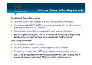 Estimated Research Data Requirements


Two Russell Group Universities
  Estimated current data holdings of c.2PB (managed and unmanaged)
  Currently provide 800TB/300TB in a central storage facility, not all of which is
  used (but will be full in 12-18 months)…
  Significant amount of data in temporary storage, external drives etc…
  ‘the more groups we go to talk to, the more we're hearing of significant
  data holdings on external hard drives and small RAID systems’
1994 Group University
  No central research data provision.
  Faculties (medicine, business, humanities) have 20-30TB each.
  Engineering currently has 170TB faculty system, urgent need to expand.
  But… one group, recently interviewed, currently has 250TB, only half in
  ‘managed storage’; will reach PB levels in the next few years.
 